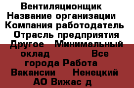 Вентиляционщик › Название организации ­ Компания-работодатель › Отрасль предприятия ­ Другое › Минимальный оклад ­ 27 000 - Все города Работа » Вакансии   . Ненецкий АО,Вижас д.